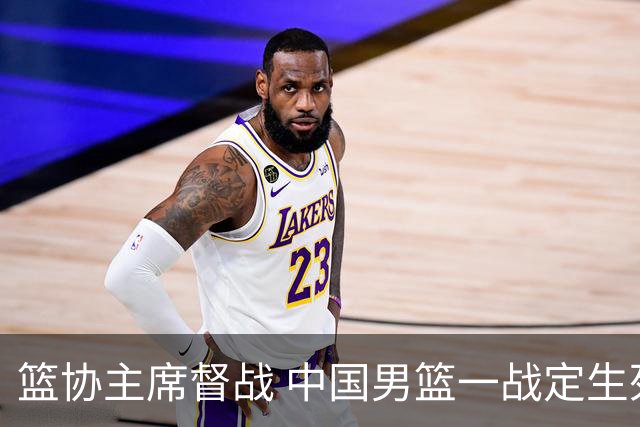 篮协主席督战 中国男篮一战定生死，将帅赛前表态 此役必定全力以赴